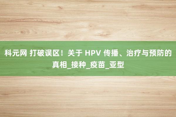 科元网 打破误区！关于 HPV 传播、治疗与预防的真相_接种_疫苗_亚型