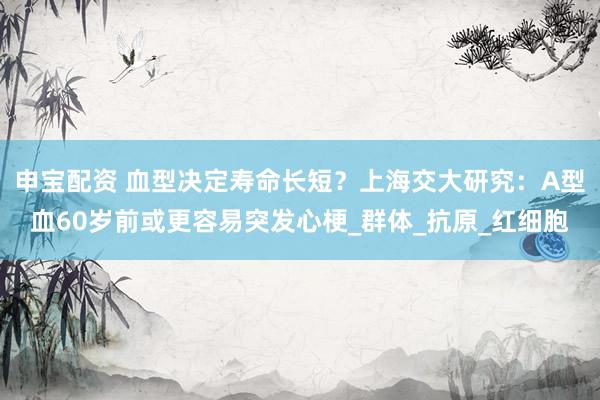 申宝配资 血型决定寿命长短？上海交大研究：A型血60岁前或更容易突发心梗_群体_抗原_红细胞