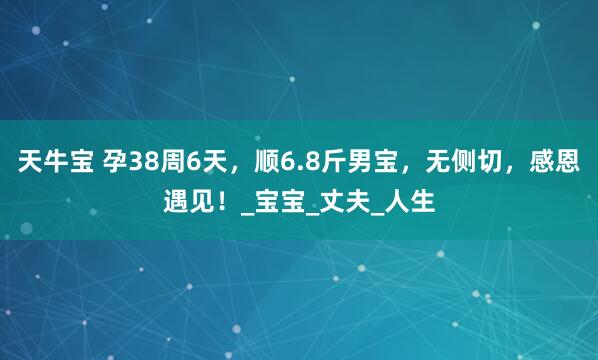天牛宝 孕38周6天，顺6.8斤男宝，无侧切，感恩遇见！_宝宝_丈夫_人生