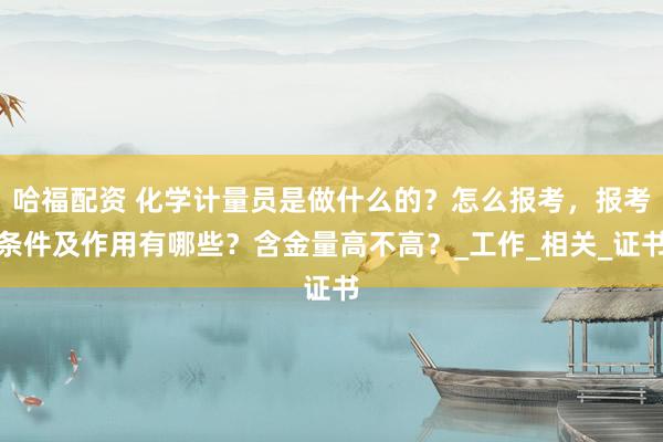 哈福配资 化学计量员是做什么的？怎么报考，报考条件及作用有哪些？含金量高不高？_工作_相关_证书