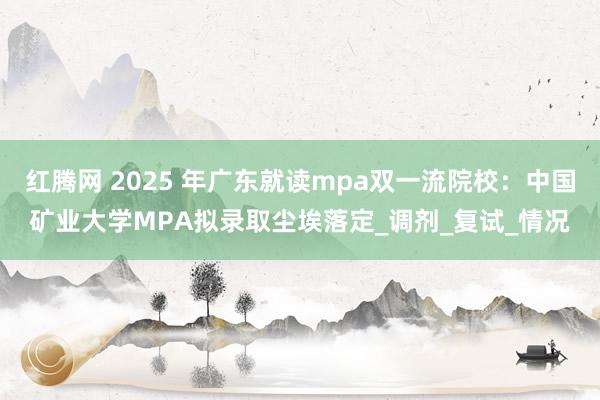 红腾网 2025 年广东就读mpa双一流院校：中国矿业大学MPA拟录取尘埃落定_调剂_复试_情况