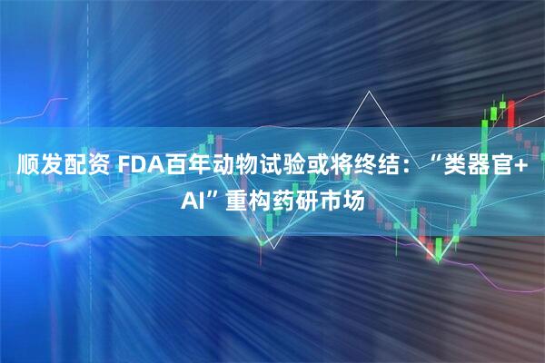 顺发配资 FDA百年动物试验或将终结：“类器官+AI”重构药研市场