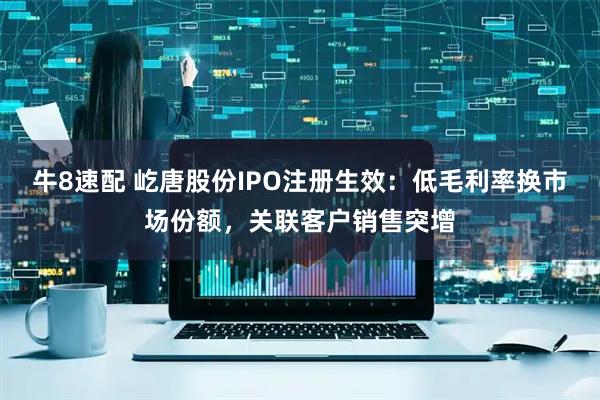 牛8速配 屹唐股份IPO注册生效：低毛利率换市场份额，关联客户销售突增