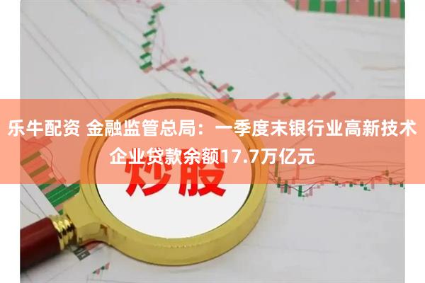 乐牛配资 金融监管总局：一季度末银行业高新技术企业贷款余额17.7万亿元