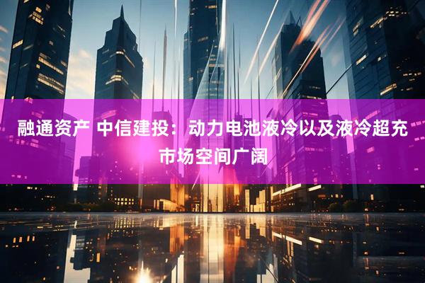 融通资产 中信建投：动力电池液冷以及液冷超充市场空间广阔