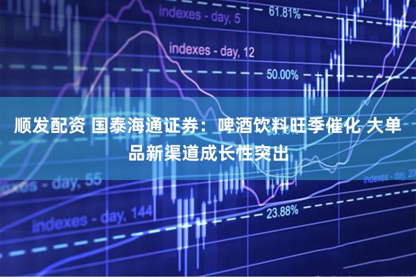 顺发配资 国泰海通证券：啤酒饮料旺季催化 大单品新渠道成长性突出