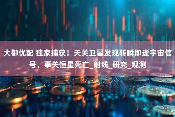 大御优配 独家捕获！天关卫星发现转瞬即逝宇宙信号，事关恒星死亡_射线_研究_观测