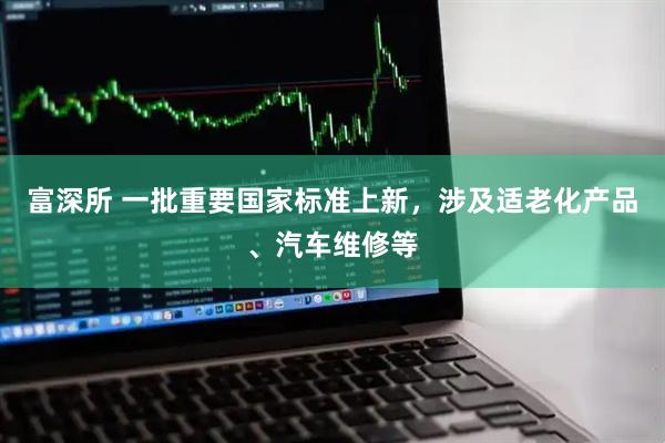 富深所 一批重要国家标准上新，涉及适老化产品、汽车维修等