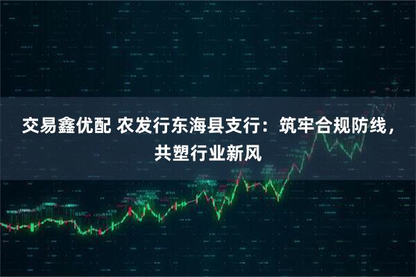 交易鑫优配 农发行东海县支行：筑牢合规防线，共塑行业新风