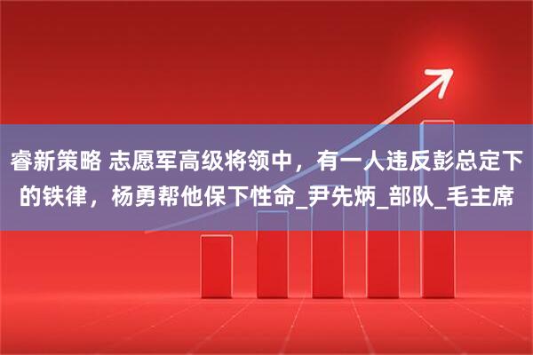 睿新策略 志愿军高级将领中，有一人违反彭总定下的铁律，杨勇帮他保下性命_尹先炳_部队_毛主席