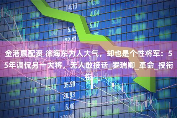 金港赢配资 徐海东为人大气，却也是个性将军：55年调侃另一大将，无人敢接话_罗瑞卿_革命_授衔