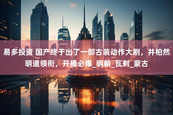 易多投资 国产终于出了一部古装动作大剧，井柏然明道领衔，开播必爆_明朝_瓦剌_蒙古