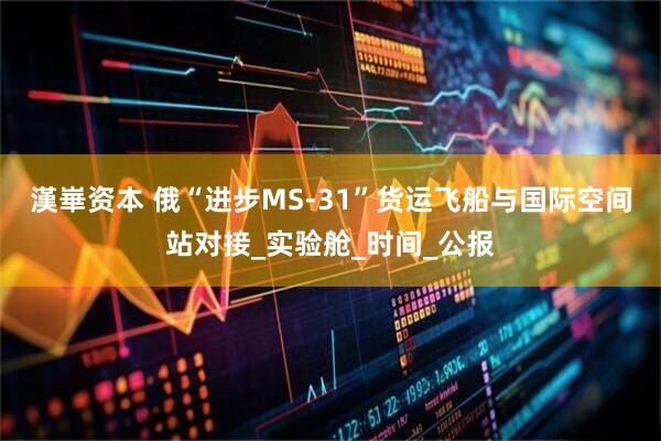 漢崋资本 俄“进步MS-31”货运飞船与国际空间站对接_实验舱_时间_公报