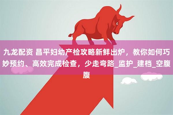 九龙配资 昌平妇幼产检攻略新鲜出炉，教你如何巧妙预约、高效完成检查，少走弯路_监护_建档_空腹
