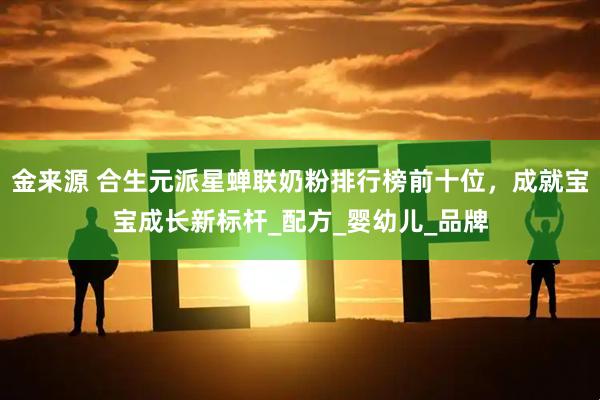 金来源 合生元派星蝉联奶粉排行榜前十位，成就宝宝成长新标杆_配方_婴幼儿_品牌