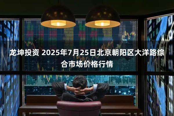 龙坤投资 2025年7月25日北京朝阳区大洋路综合市场价格行情