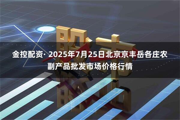 金控配资· 2025年7月25日北京京丰岳各庄农副产品批发市场价格行情