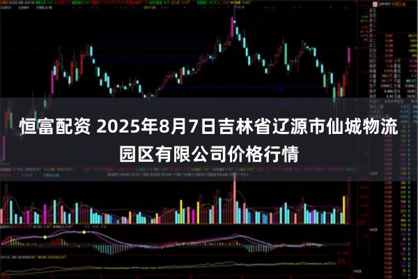恒富配资 2025年8月7日吉林省辽源市仙城物流园区有限公司价格行情