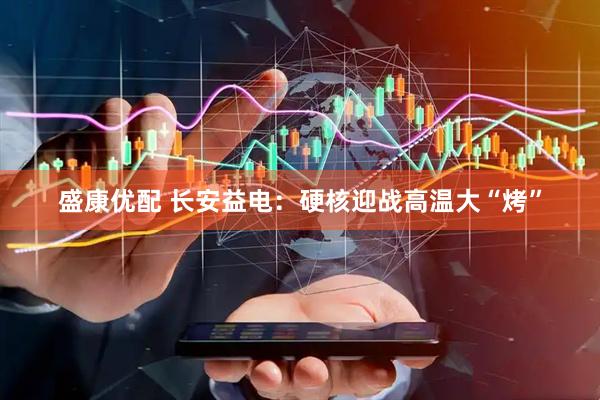 盛康优配 长安益电：硬核迎战高温大“烤”