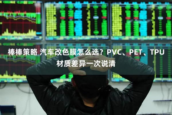 棒棒策略 汽车改色膜怎么选？PVC、PET、TPU材质差异一次说清
