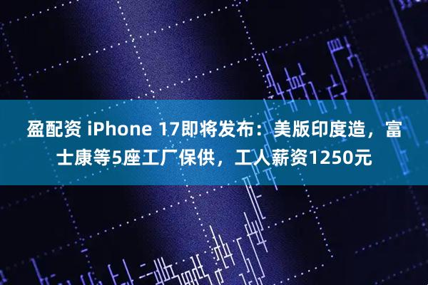 盈配资 iPhone 17即将发布：美版印度造，富士康等5座工厂保供，工人薪资1250元