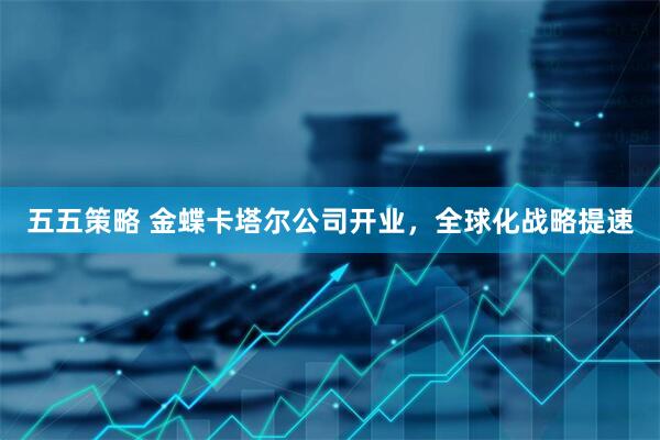 五五策略 金蝶卡塔尔公司开业，全球化战略提速