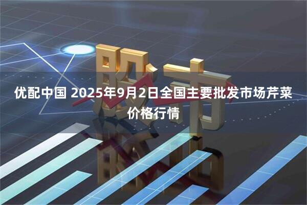 优配中国 2025年9月2日全国主要批发市场芹菜价格行情