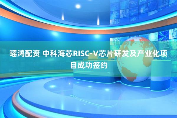 瑶鸿配资 中科海芯RISC-V芯片研发及产业化项目成功签约