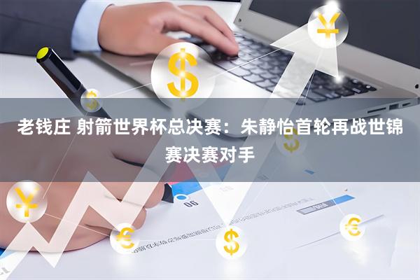 老钱庄 射箭世界杯总决赛：朱静怡首轮再战世锦赛决赛对手