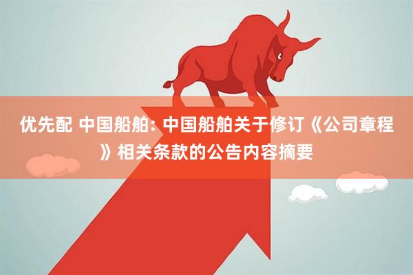优先配 中国船舶: 中国船舶关于修订《公司章程》相关条款的公告内容摘要