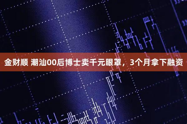 金财顺 潮汕00后博士卖千元眼罩，3个月拿下融资
